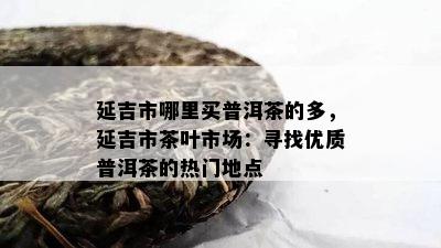 延吉市哪里买普洱茶的多，延吉市茶叶市场：寻找优质普洱茶的热门地点