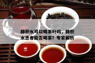 肺积水可以喝茶叶吗，肺积水患者能否喝茶？专家解析