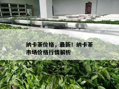 纳卡茶价格，最新！纳卡茶市场价格行情解析