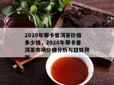 2020年那卡普洱茶价格多少钱，2020年那卡普洱茶市场价格分析与趋势预测