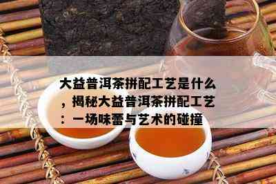 大益普洱茶拼配工艺是什么，揭秘大益普洱茶拼配工艺：一场味蕾与艺术的碰撞