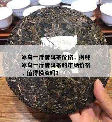 冰岛一斤普洱茶价格，揭秘冰岛一斤普洱茶的市场价格，值得投资吗？