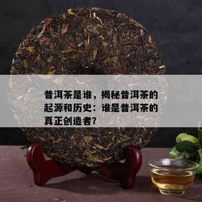 普洱茶是谁，揭秘普洱茶的起源和历史：谁是普洱茶的真正创造者？