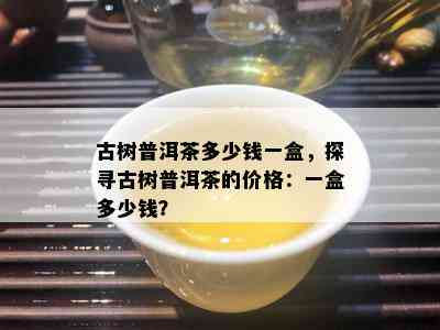 古树普洱茶多少钱一盒，探寻古树普洱茶的价格：一盒多少钱？