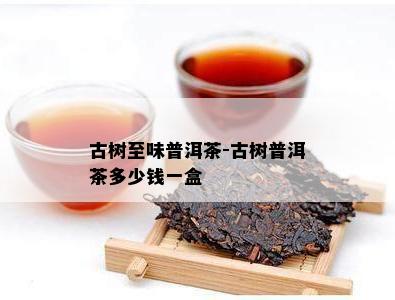 古树至味普洱茶-古树普洱茶多少钱一盒