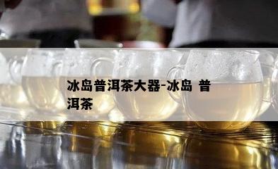 冰岛普洱茶大器-冰岛 普洱茶