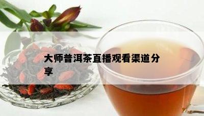 大师普洱茶直播观看渠道分享