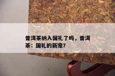 普洱茶纳入国礼了吗，普洱茶：国礼的新宠？