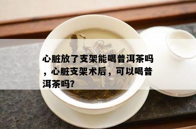 心脏放了支架能喝普洱茶吗，心脏支架术后，可以喝普洱茶吗？