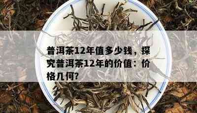 普洱茶12年值多少钱，探究普洱茶12年的价值：价格几何？