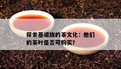 探索基诺族的茶文化：他们的茶叶是不是可购买？