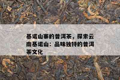 基诺山寨的普洱茶，探索云南基诺山：品味特别的普洱茶文化