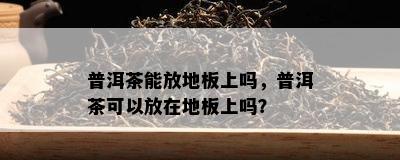 普洱茶能放地板上吗，普洱茶可以放在地板上吗？