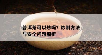 普洱茶可以炒吗？炒制方法与安全疑问解析