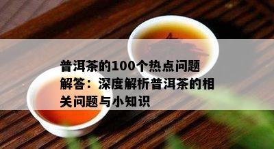 普洱茶的100个热点疑问解答：深度解析普洱茶的相关疑问与小知识