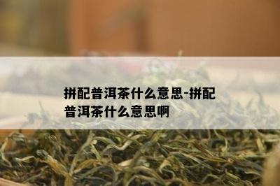 拼配普洱茶什么意思-拼配普洱茶什么意思啊