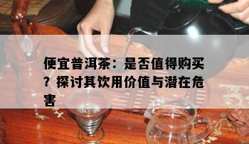 便宜普洱茶：是不是值得购买？探讨其饮用价值与潜在危害