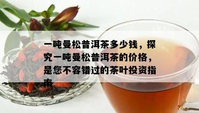 一吨曼松普洱茶多少钱，探究一吨曼松普洱茶的价格，是您不容错过的茶叶投资指南