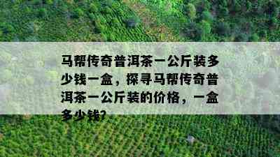 马帮传奇普洱茶一公斤装多少钱一盒，探寻马帮传奇普洱茶一公斤装的价格，一盒多少钱？