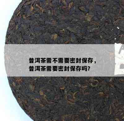 普洱茶需不需要密封保存，普洱茶需要密封保存吗？