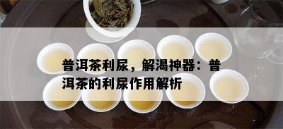 普洱茶利尿，解渴神器：普洱茶的利尿作用解析