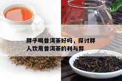 胖子喝普洱茶好吗，探讨胖人饮用普洱茶的利与弊