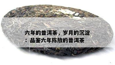 六年的普洱茶，岁月的沉淀：品鉴六年陈放的普洱茶