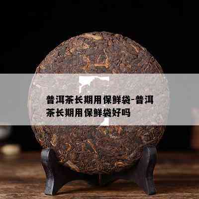 普洱茶长期用保鲜袋-普洱茶长期用保鲜袋好吗