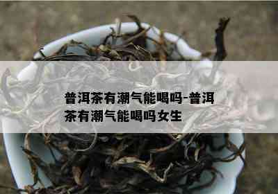 普洱茶有潮气能喝吗-普洱茶有潮气能喝吗女生