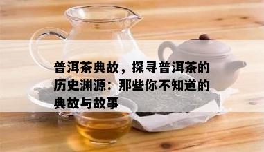 普洱茶典故，探寻普洱茶的历史渊源：那些你不知道的典故与故事