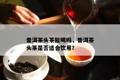 普洱茶头茶能喝吗，普洱茶头茶是否适合饮用？