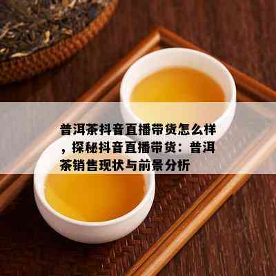 普洱茶抖音直播带货怎么样，探秘抖音直播带货：普洱茶销售现状与前景分析