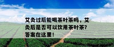 艾灸过后能喝茶叶茶吗，艾灸后是不是可以饮用茶叶茶？答案在这里！