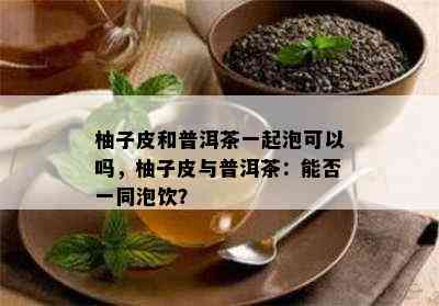 柚子皮和普洱茶一起泡可以吗，柚子皮与普洱茶：能否一同泡饮？