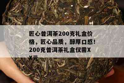 匠心普洱茶200克礼盒价格，匠心品质，醇厚口感！200克普洱茶礼盒仅需XX元