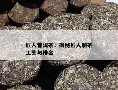 匠人普洱茶：揭秘匠人制茶工艺与排名