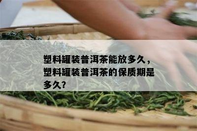 塑料罐装普洱茶能放多久，塑料罐装普洱茶的保质期是多久？