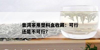 普洱茶用塑料盒收藏：可行还是不可行？