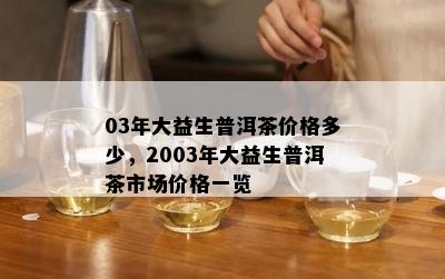 03年大益生普洱茶价格多少，2003年大益生普洱茶市场价格一览