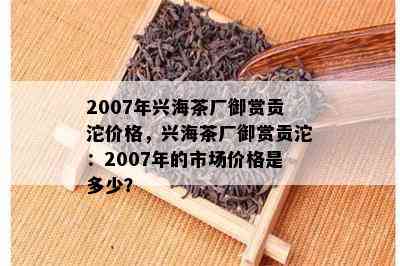 2007年兴海茶厂御赏贡沱价格，兴海茶厂御赏贡沱：2007年的市场价格是多少？