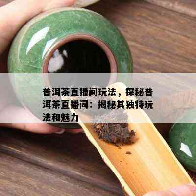 普洱茶直播间玩法，探秘普洱茶直播间：揭秘其特别玩法和魅力