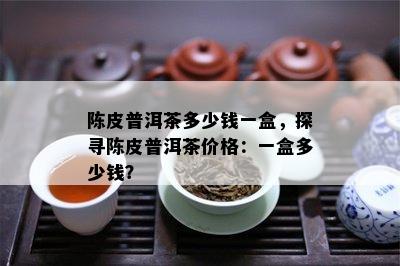 陈皮普洱茶多少钱一盒，探寻陈皮普洱茶价格：一盒多少钱？