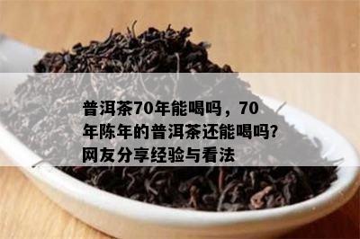 普洱茶70年能喝吗，70年陈年的普洱茶还能喝吗？网友分享经验与看法