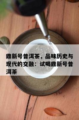 鼎新号普洱茶，品味历史与现代的交融：试喝鼎新号普洱茶