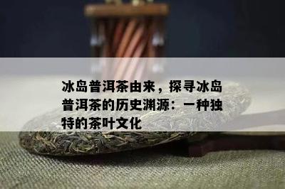 冰岛普洱茶由来，探寻冰岛普洱茶的历史渊源：一种特别的茶叶文化