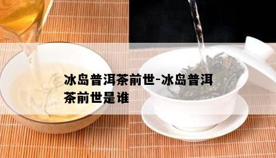 冰岛普洱茶前世-冰岛普洱茶前世是谁