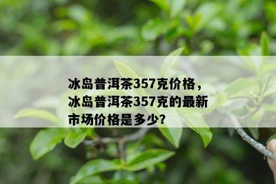 冰岛普洱茶357克价格，冰岛普洱茶357克的最新市场价格是多少？