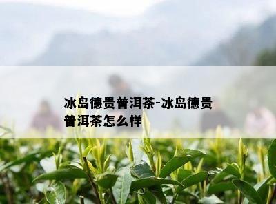 冰岛德贵普洱茶-冰岛德贵普洱茶怎么样