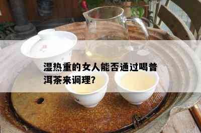 湿热重的女人能否通过喝普洱茶来调理？