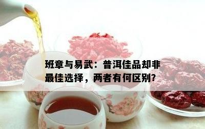 班章与易武：普洱佳品却非更佳选择，两者有何区别？